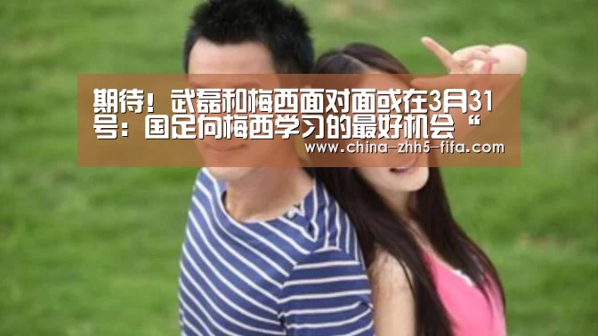 期待!武磊和梅西面对面或在3月31号:国足向梅西学习的最好机会“世界杯买球网站”(图2) 世界杯投注